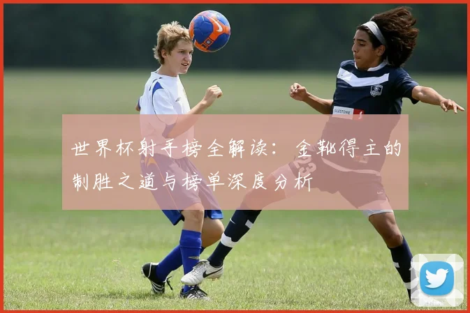 世界杯射手榜全解读：金靴得主的制胜之道与榜单深度分析