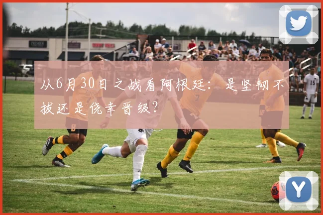 从6月30日之战看阿根廷：是坚韧不拔还是侥幸晋级？