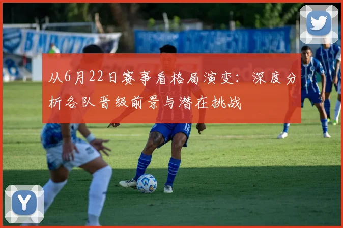 从6月22日赛事看格局演变:深度分析各队晋级前景与潜在挑战