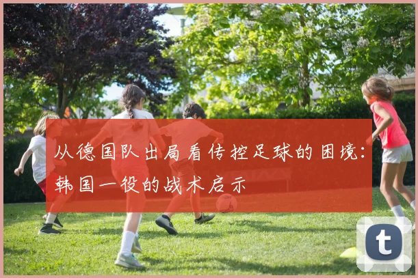 从德国队出局看传控足球的困境：韩国一役的战术启示