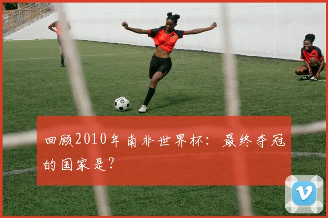 回顾2010年南非世界杯：最终夺冠的国家是？