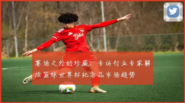 赛场之外的珍藏:专访行业专家解读篮球世界杯纪念品市场趋势