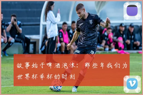 故事始于啤酒泡沫:那些年我们为世界杯举杯的时刻
