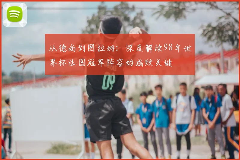 从德尚到图拉姆:深度解读98年世界杯法国冠军阵容的成败关键