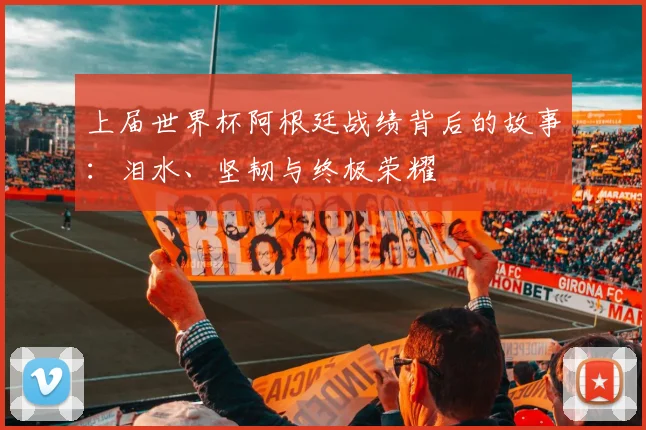 上届世界杯阿根廷战绩背后的故事:泪水、坚韧与终极荣耀