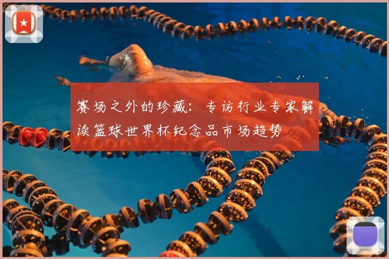 赛场之外的珍藏:专访行业专家解读篮球世界杯纪念品市场趋势