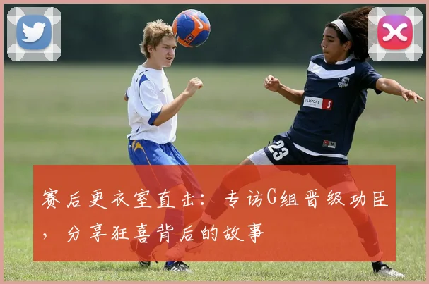 赛后更衣室直击：专访G组晋级功臣，分享狂喜背后的故事