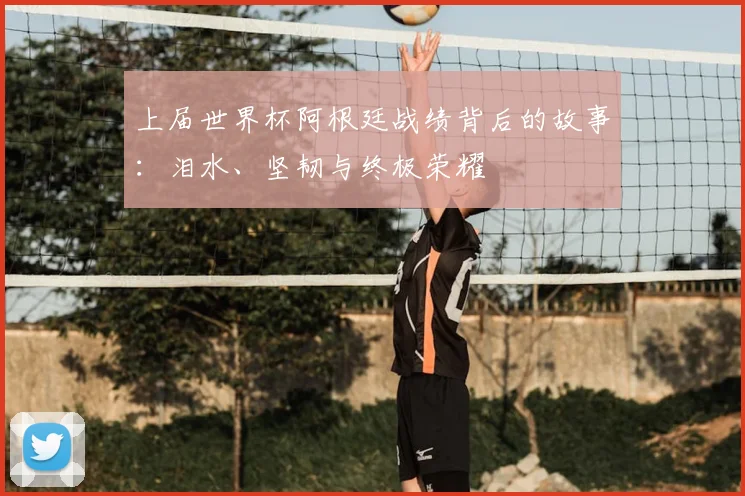上届世界杯阿根廷战绩背后的故事:泪水、坚韧与终极荣耀