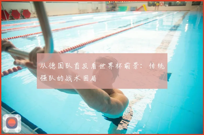 从德国队首发看世界杯前景：传统强队的战术困局