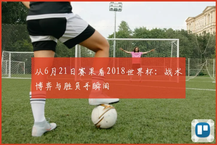 从6月21日赛果看2018世界杯：战术博弈与胜负手瞬间