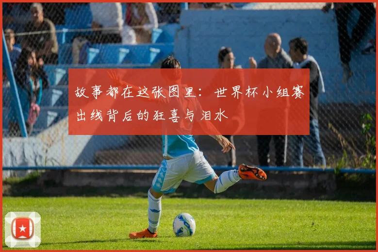故事都在这张图里：世界杯小组赛出线背后的狂喜与泪水
