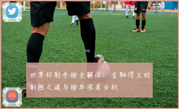 世界杯射手榜全解读：金靴得主的制胜之道与榜单深度分析