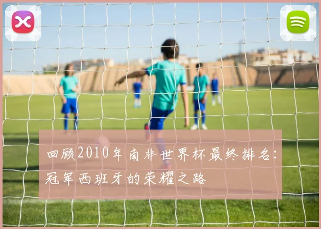 回顾2010年南非世界杯最终排名：冠军西班牙的荣耀之路