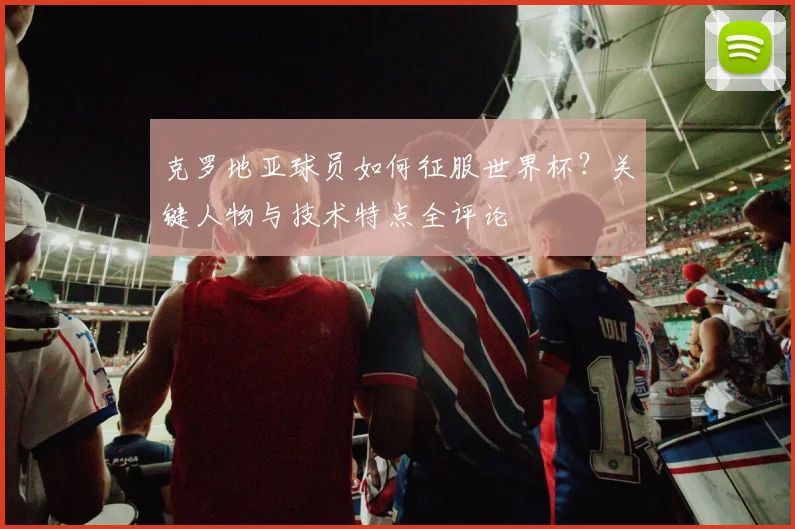 克罗地亚球员如何征服世界杯？关键人物与技术特点全评论