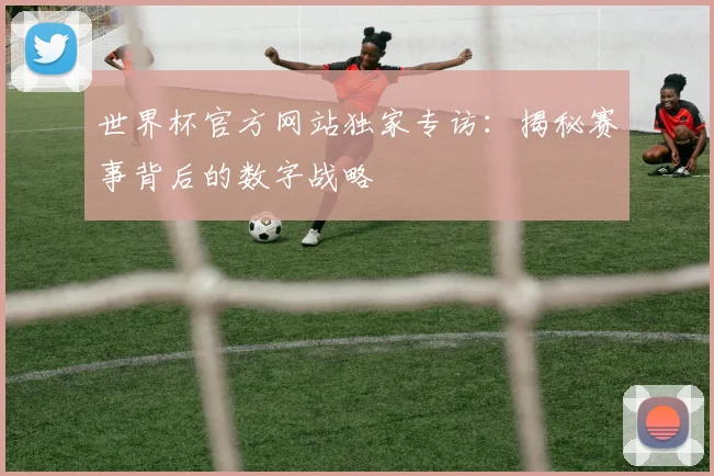 世界杯官方网站独家专访：揭秘赛事背后的数字战略