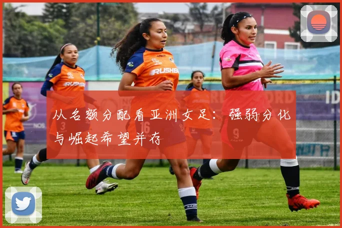 从名额分配看亚洲女足：强弱分化与崛起希望并存